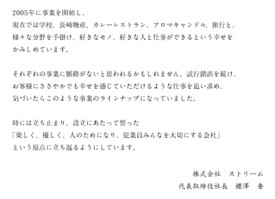 2005年に事業を開始し、現在では学校、長崎物産、カレーレストラン、アロマキャンドル、旅行と、様々な分野を手掛け、好きなモノ、好きな人と仕事ができるという幸せをかみしめています。　それぞれの事業に脈絡がないと思われるかもしれません。試行錯誤を続け、お客様にささやかでも幸せを感じていただけるような仕事を追い求め、気づいたらこのような事業のラインナップになっていました。　時には立ち止まり、設立にあたって誓った「楽しく、優しく、人のためになり、従業員みんなを大切にする会社」という原点に立ち返るようにしています。　株式会社　ストリーム　代表取締役社長　櫻澤　香